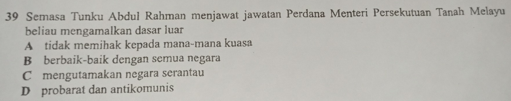 Semasa Tunku Abdul Rahman menjawat jawatan Perdana Menteri Persekutuan Tanah Melayu
beliau mengamalkan dasar luar
A tidak memihak kepada mana-mana kuasa
B berbaik-baik dengan semua negara
C£mengutamakan negara serantau
D probarat dan antikomunis