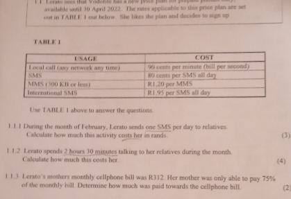 Leraio sees that Vodolite has a new price plan for prepaio y 
available until 30 April 2022. The rates applicable to this price plan are set 
out in TABLE I out helow. She likes the plan and decides to sign up 
TABLE 1 
Use TABLE 1 above to answer the questions. 
1.1.1 During the month of February, Lerato sends one SMS per day to relatives. (3) 
Calculate how much this activity costs her in rands. 
1.1.2 Lerato spends 2 hours 30 minutes talking to her relatives during the month. 
Calculate how much this costs her. (4) 
1.1.3 Lerato's mothers monthly cellphone bill was R312. Her mother was only able to pay 75%
of the monthly bill. Determine how much was paid towards the cellphone bill. (2)