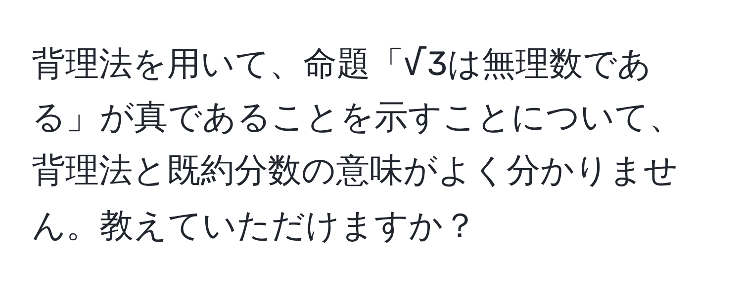 背理法を用いて、命題「√3は無理数である」が真であることを示すことについて、背理法と既約分数の意味がよく分かりません。教えていただけますか？