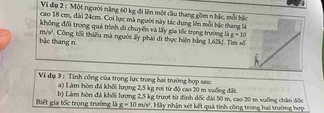 Ví dụ 2 : Một người nặng 60 kg đi lên một cầu thang gồm n bậc, mỗi bậc 
cao 18 cm, dài 24cm. Coi lực mà người này tác dụng lên mỗi bậc thang là 
không đổi trong quá trình di chuyển và lấy gia tốc trọng trường là g=10
m/s^2. Công tối thiểu mà người ấy phải di thực hiện bằng 1,62kJ. Tìm số 
bậc thang n. 
Ví dụ 3 : Tính công của trọng lực trong hai trường hợp sau: 
a) Làm hòn đá khối lượng 2,5 kg rơi từ độ cao 20 m xuống đất. 
b) Làm hòn đá khối lượng 2,5 kg trượt từ đinh dốc dài 50 m, cao 20 m xuống chân dốc 
Biết gia tốc trọng trường là g=10m/s^2. Hãy nhận xét kết quả tính công trong hai trường hợp