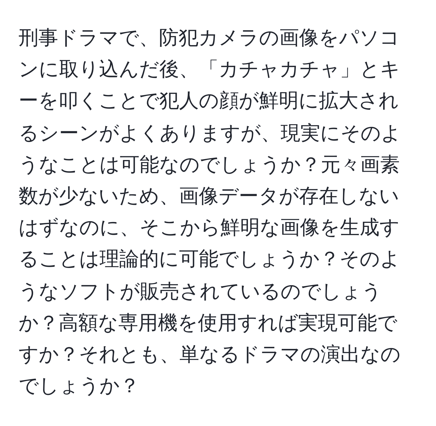 刑事ドラマで、防犯カメラの画像をパソコンに取り込んだ後、「カチャカチャ」とキーを叩くことで犯人の顔が鮮明に拡大されるシーンがよくありますが、現実にそのようなことは可能なのでしょうか？元々画素数が少ないため、画像データが存在しないはずなのに、そこから鮮明な画像を生成することは理論的に可能でしょうか？そのようなソフトが販売されているのでしょうか？高額な専用機を使用すれば実現可能ですか？それとも、単なるドラマの演出なのでしょうか？