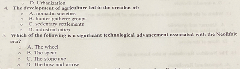 D. Urbanization
4. The development of agriculture led to the creation of:
A. nomadic societies
B. hunter-gatherer groups
C. sedentary settlements
D. industrial cities
5. Which of the following is a significant technological advancement associated with the Neolithic
era?
A. The wheel
B. The spear
C. The stone axe
D. The bow and arrow