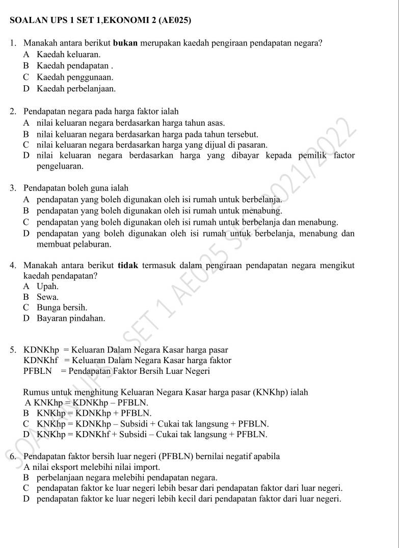 SOALAN UPS 1 SET 1,EKONOMI 2 (AE025)
1. Manakah antara berikut bukan merupakan kaedah pengiraan pendapatan negara?
A Kaedah keluaran.
B Kaedah pendapatan .
C Kaedah penggunaan.
D Kaedah perbelanjaan.
2. Pendapatan negara pada harga faktor ialah
A nilai keluaran negara berdasarkan harga tahun asas.
B nilai keluaran negara berdasarkan harga pada tahun tersebut.
C nilai keluaran negara berdasarkan harga yang dijual di pasaran.
D nilai keluaran negara berdasarkan harga yang dibayar kepada pemilik factor
pengeluaran.
3. Pendapatan boleh guna ialah
A pendapatan yang boleh digunakan oleh isi rumah untuk berbelanja.
B pendapatan yang boleh digunakan oleh isi rumah untuk menabung.
C pendapatan yang boleh digunakan oleh isi rumah untuk berbelanja dan menabung.
D pendapatan yang boleh digunakan oleh isi rumah untuk berbelanja, menabung dan
membuat pelaburan.
4. Manakah antara berikut tidak termasuk dalam pengiraan pendapatan negara mengikut
kaedah pendapatan?
A Upah.
B Sewa.
C Bunga bersih.
D Bayaran pindahan.
5. KDNKhp = Keluaran Dalam Negara Kasar harga pasar
KDNKhf = Keluaran Dalam Negara Kasar harga faktor
PFBLN = Pendapatan Faktor Bersih Luar Negeri
Rumus untuk menghitung Keluaran Negara Kasar harga pasar (KNKhp) ialah
A KNKhp = KDNKhp - PFBLN.
B KNKhp = KDNKhp + PFBLN.
C KNKhp = KDNKhp - Subsidi + Cukai tak langsung + PFBLN.
D KNKhp = KDNKhf + Subsidi - Cukai tak langsung + PFBLN.
6. Pendapatan faktor bersih luar negeri (PFBLN) bernilai negatif apabila
A nilai eksport melebihi nilai import.
B perbelanjaan negara melebihi pendapatan negara.
C pendapatan faktor ke luar negeri lebih besar dari pendapatan faktor dari luar negeri.
D pendapatan faktor ke luar negeri lebih kecil dari pendapatan faktor dari luar negeri.