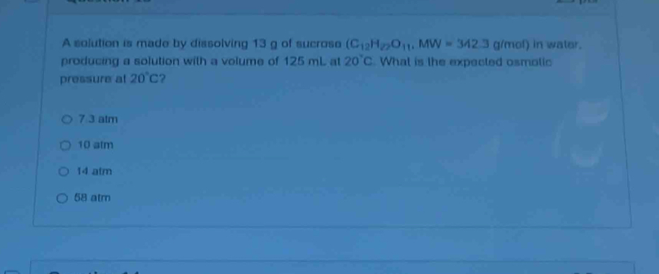 A solution is made by dissolving 13 g of sucrose (C_12H_22O_11.MW=342.3g/mol) in water.
producing a solution with a volume of 125 mL at 20°C What is the expected osmolic
pressure at 20°C ?
7 ③ atm
10 atm
14 atm
58 atm