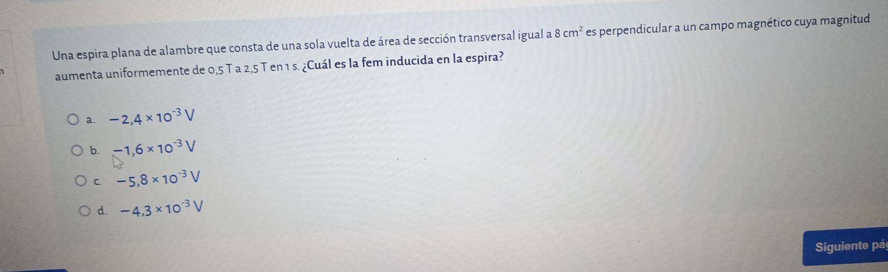 Una espira plana de alambre que consta de una sola vuelta de área de sección transversal igual a 8cm^2 es perpendicular a un campo magnético cuya magnitud
aumenta uniformemente de 0,5 T a 2,5 T en 1 s. ¿Cuál es la fem inducida en la espira?
a. -2,4* 10^(-3)V
b. -1,6* 10^(-3)V
C. -5,8* 10^(-3)V
d. -4,3* 10^(-3)V
Siguiente pá