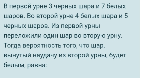 Β лервой урне 3 черных шара и 7 бельх 
шаров. Во второй урне 4 белых шара и 5
черных шаров. Из πервой урны 
переложили один шар во вторую урну. 
Τогда вероятность того, что шар, 
выінутый наудачу из второй урныι, будет 
белым, равна: