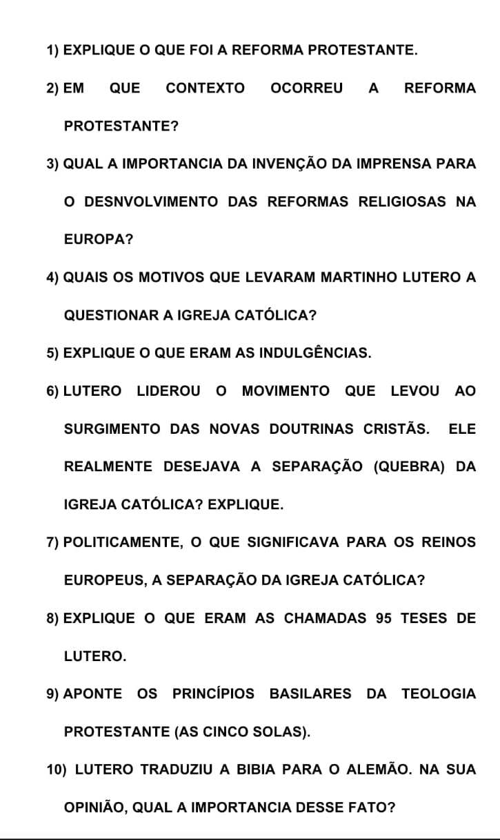 EXPLIQUE O QUE FOI A REFORMA PROTESTANTE. 
2) EM QUE CONTEXTO OCORREU A REFORMA 
PROTESTANTE? 
3) QUAL A IMPORTANCIA DA INVENÇÃO DA IMPRENSA PARA 
O DESNVOLVIMENTO DAS REFORMAS RELIGIOSAS NA 
EUROPA? 
4) QUAIS OS MOTIVOS QUE LEVARAM MARTINHO LUTERO A 
QUESTIONAR A IGREJA CATÓLICA? 
5) EXPLIQUE O QUE ERAM AS INDULGÊNCIAS. 
6) LUTERO LIDEROU O MOVIMENTO QUE LEVOU AO 
SURGIMENTO DAS NOVAS DOUTRINAS CrIstÃS. ELe 
REALMENTE DESEJAVA A SEPARAÇÃO (QUEBRA) DA 
IGREJA CATÓLICA? EXPLIQUE. 
7) POLITICAMENTE, O QUE SIGNIFICAVA PARA OS REINOS 
EUROPEUS, A SEPARAÇÃO DA IGREJA CATÓLICA? 
8) EXPLIQUE O QUE ERAM AS CHAMADAS 95 TESES DE 
LUTERO. 
9) APONTE OS PRINCÍPIOS BASILARES DA TEOLOGIA 
PROTESTANTE (AS CINCO SOLAS). 
10) LUTERO TRADUZIU A BIBIA PARA O ALEMÃO. NA SUA 
OPINIÃO, QUAL A IMPORTANCIA DESSE FATO?