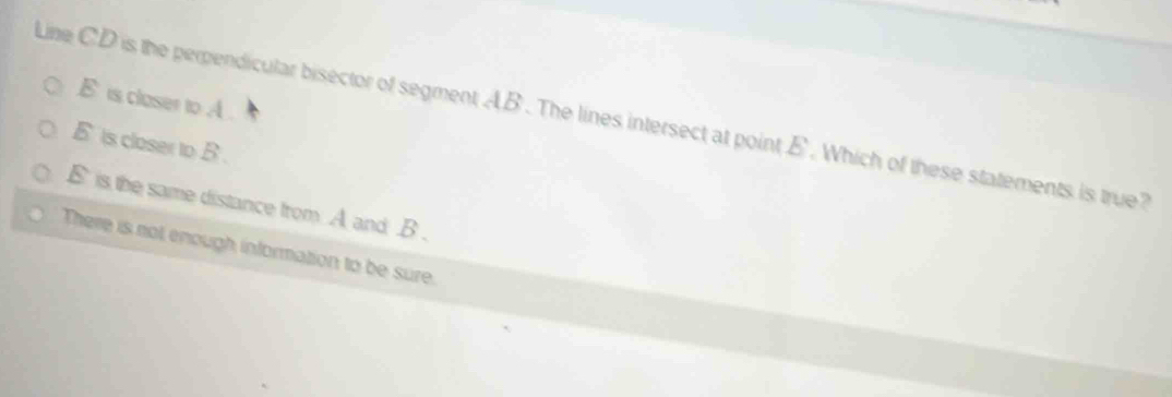 E is closer to A.
Line CD is the perpendicular bisector of segment AB. The lines intersect at point E. Which of these statements is true
E is closer to B.
E is the same distance from A and B.
There is not enough information to be sure.