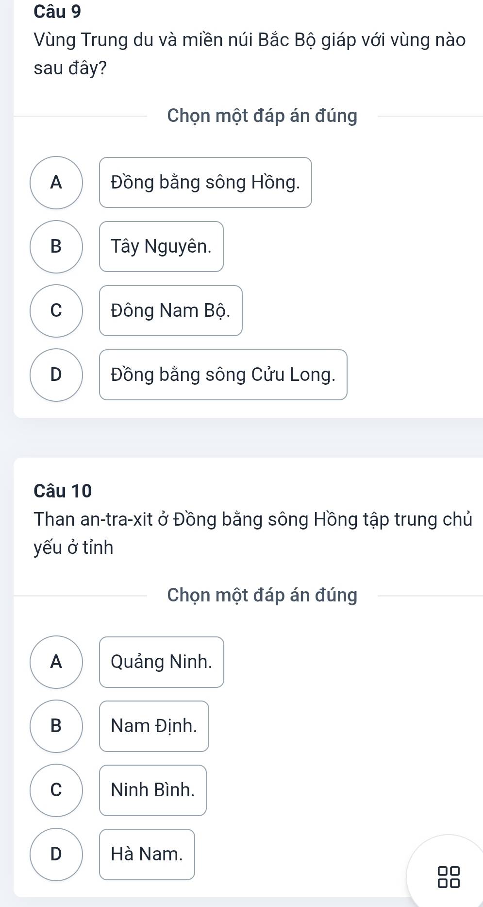 Vùng Trung du và miền núi Bắc Bộ giáp với vùng nào
sau đây?
Chọn một đáp án đúng
A Đồng bằng sông Hồng.
B Tây Nguyên.
C Đông Nam Bộ.
D Đồng bằng sông Cửu Long.
Câu 10
Than an-tra-xit ở Đồng bằng sông Hồng tập trung chủ
yếu ở tỉnh
Chọn một đáp án đúng
A Quảng Ninh.
B Nam Định.
C Ninh Bình.
D Hà Nam.