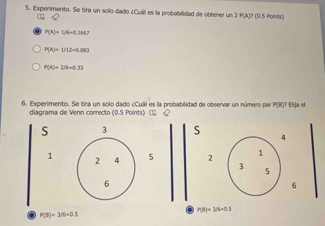 Experimento. Se tira un solo dado ¿Cuál es la probabilidad de obtener un 2P(A) ? (0.5 Points)
1
P(A)=1/6=0.1667
P(A)=1/12=0.083
P(A)=2/6=0.33
6. Experimento. Se tira un solo dado ¿Cuál es la probabilidad de observar un número par P(B) ? Elija el
diagrama de Venn correcto (0.5 Points)  &
S 3
S
4
1 2 4 5 2 1
3 5
6
6
P(B)=3/6=0.5
a P(B)=3/6=0.5