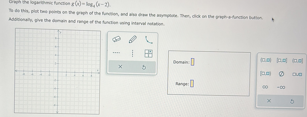 Graph the logarithmic function g(x)=log _4(x-2). 
To do this, plot two points on the graph of the function, and also draw the asymptote. Then, click on the graph-a-function button. 
Additionally, give the domain and range of the function using interval notation. 
---- (□ ,□ ) [□ ,□ ] (□ ,□ ]
Domain: 
×
[□ ,□ ) □U□ 
Range: 
∞ -∞
X S