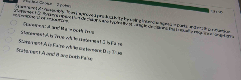 10 / 10
commitment of resources.
Statement A: Assembly lines improved productivity by using interchangeable parts and craft production.
Statement B: System operation decisions are typically strategic decisions that usually require a long-term
Statement A and B are both True
Statement A is True while statement B is False
Statement A is False while statement B is True
Statement A and B are both False