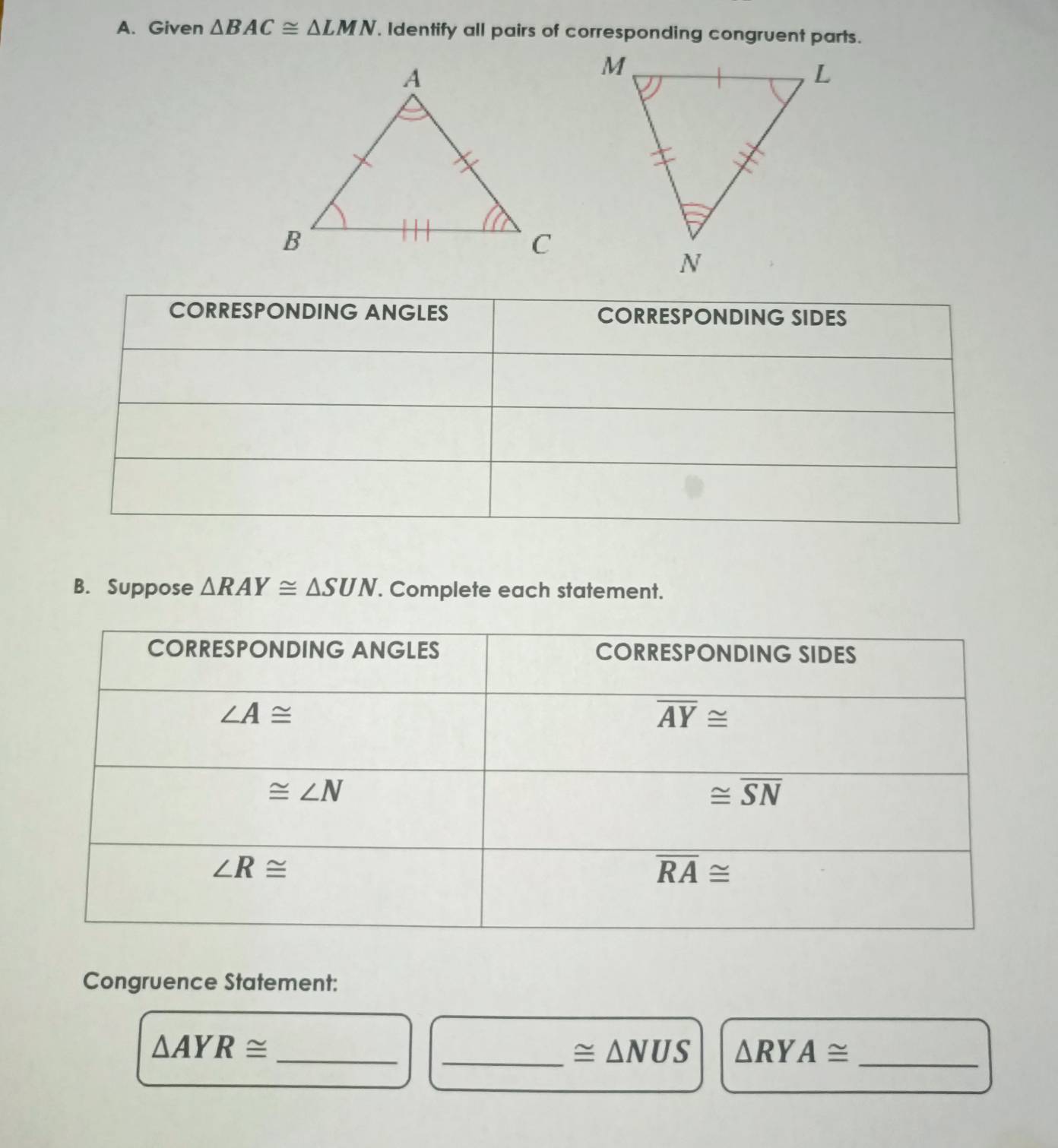 Given △ BAC≌ △ LMN Identify all pairs of corresponding congruent parts.
B. Suppose △ RAY≌ △ SUN. Complete each statement.
Congruence Statement:
_ △ AYR≌
_ ≌ △ NUS △ RYA≌ _