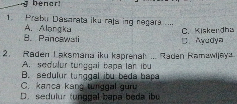 bener!
1. Prabu Dasarata iku raja ing negara ....
A. Alengka C. Kiskendha
B. Pancawati
D. Ayodya
2. Raden Laksmana iku kaprenah ... Raden Ramawijaya.
A. sedulur tunggal bapa lan ibu
B. sedulur tunggal ibu beda bapa
C. kanca kang tunggal guru
D. sedulur tunggal bapa beda ibu