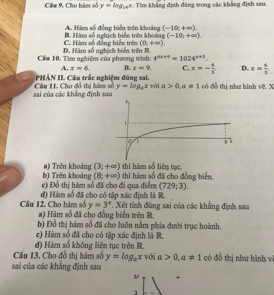 Cho hàm số y=log _14x. Tìm khẳng định đúng trong các khẳng định sau.
A. Hàm số đồng biến trên khoảng (-10;+∈fty ).
B. Hàm số nghịch biến trên khoảng (-10;+∈fty ).
C. Hàm số đồng biến trên (0;+∈fty ).
D. Hàm số nghịch biến trên R.
Câu 10. Tìm nghiệm của phương trình: 4^(6x+9)=1024^(x+3).
A. x=6. B. x=9. C. x=- 6/5 . D. x= 6/5 .
PHÀN II. Câu trắc nghiệm đúng sai.
Câu 11. Cho đồ thị hàm số y=log _ax với a>0,a!= 1 có đồ thị như hình vẽ. X
sai của các khẳng định sau
a) Trên khoảng (3;+∈fty ) thì hàm số liên tục.
b) Trên khoảng (8;+∈fty ) thì hàm số đã cho đồng biến.
c) Đồ thị hàm số đã cho đi qua điểm (729;3).
d) Hàm số đã cho có tập xác định là R.
Câu 12. Cho hàm số y=3^x T. Xét tính đúng sai của các khắng định sau
a) Hàm số đã cho đồng biến trên R.
b) Đồ thị hàm số đã cho luôn nằm phía dưới trục hoành.
c) Hàm số đã cho có tập xác định là R.
d) Hàm số không liên tục trên R.
Cầu 13. Cho đồ thị hàm số y=log _ax với a>0,a!= 1 có đồ thị như hình về
sai của các khẳng định sau
Y
1