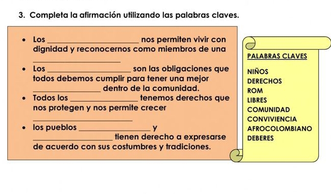 Completa la afirmación utilizando las palabras claves. 
Los _nos permiten vivir con 
dignidad y reconocernos como miembros de una 
_ 
PALABRAS CLAVES 
Los _son las obligaciones que NIñOS 
todos debemos cumplir para tener una mejor DERECHOS 
_dentro de la comunidad. ROM 
Todos los _tenemos derechos que LIBRES 
nos protegen y nos permite crecer COMUNIDAD 
_ 
CONVIVIENCIA 
los pueblos _y AFROCOLOMBIANO 
_tienen derecho a expresarse DEBERES 
de acuerdo con sus costumbres y tradiciones.