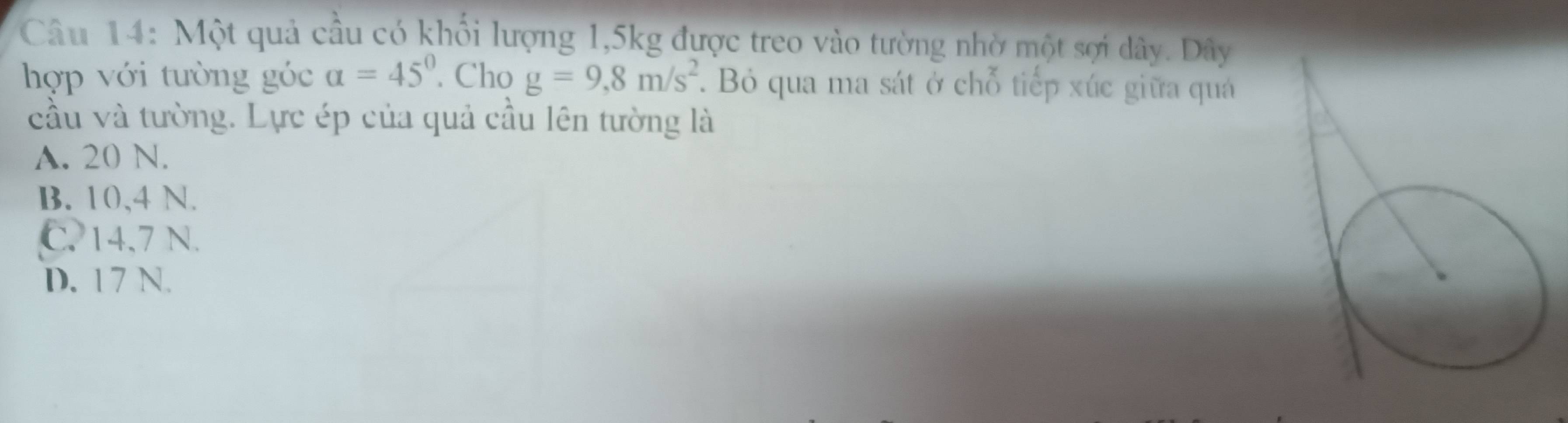 Một quả cầu có khổi lượng 1,5kg được treo vào tường nhờ một sợi dây. Dây
hợp với tường góc alpha =45°. Cho g=9,8m/s^2. Bỏ qua ma sát ở chỗ tiếp xúc giữa quá
cầu và tường. Lực ép của quả cầu lên tường là
A. 20 N.
B. 10,4 N.
C. 14.7 N.
D. 17 N.