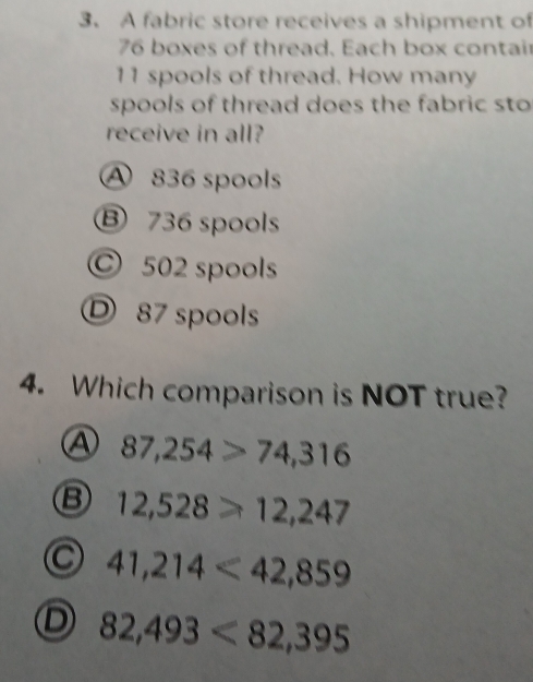 A fabric store receives a shipment of
76 boxes of thread. Each box contair
11 spools of thread. How many
spools of thread does the fabric sto
receive in all?
A 836 spools
B 736 spools
© 502 spools
87 spools
4. Which comparison is NOT true?
④ 87,254>74,316
B 12,528≥slant 12,247
41,214<42,859
D 82,493<82,395