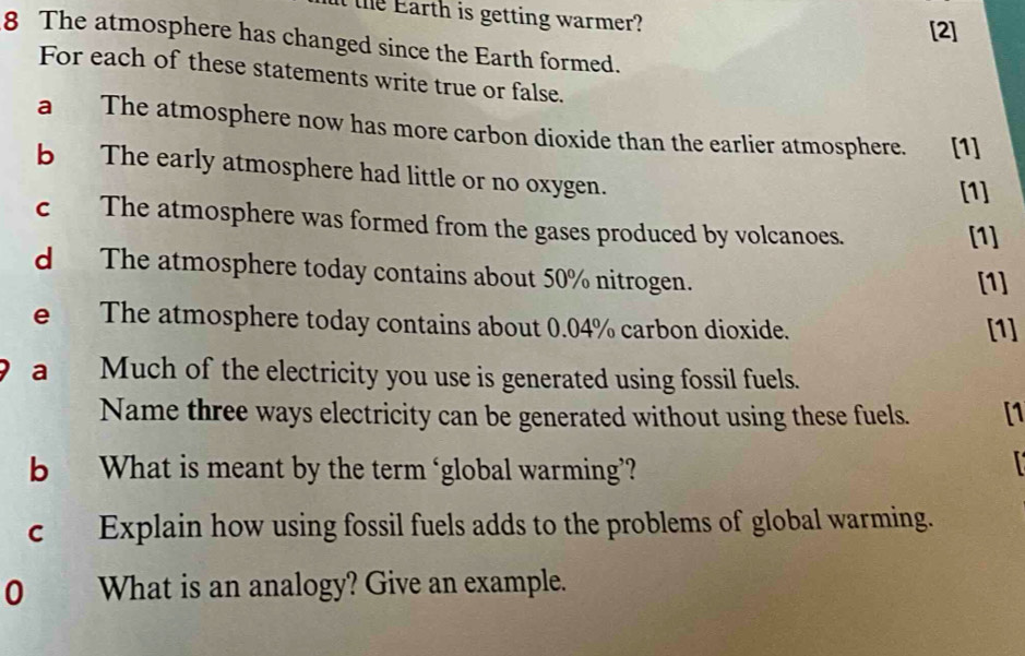 it the Earth is getting warmer? 
[2] 
8 The atmosphere has changed since the Earth formed. 
For each of these statements write true or false. 
a The atmosphere now has more carbon dioxide than the earlier atmosphere. [1] 
b The early atmosphere had little or no oxygen. [1] 
c The atmosphere was formed from the gases produced by volcanoes. 
[1] 
d The atmosphere today contains about 50% nitrogen. [1] 
e The atmosphere today contains about 0.04% carbon dioxide. [1] 
a Much of the electricity you use is generated using fossil fuels. 
Name three ways electricity can be generated without using these fuels. [1 
b What is meant by the term ‘global warming’? 

c Explain how using fossil fuels adds to the problems of global warming. 
0 What is an analogy? Give an example.