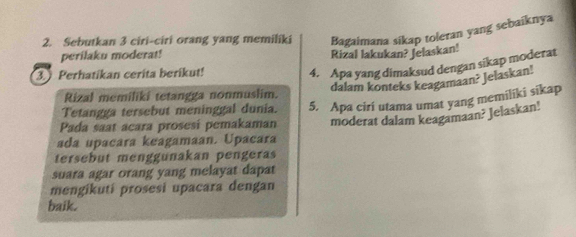 Sebutkan 3 ciri-ciri orang yang memiliki Bagaimana sikap toleran yang sebaiknya 
perilaku moderat! Rizal lakukan? Jelaskan! 
3.) Perhatikan cerita berikut! 
4. Apa yang dimaksud dengan sikap moderat 
dalam konteks keagamaan? Jelaskan! 
Rizal memiliki tetangga nonmuslim. 
Tetangga tersebut meninggal dunia. 5. Apa ciri utama umat yang memiliki sikap 
Pada saat acara prosesi pemakaman moderat dalam keagamaan? Jelaskan! 
ada upacara keagamaan. Upacara 
tersebut menggunakan pengeras 
suara agar orang yang melayat dapat 
mengikuti prosesi upacara dengan 
baik.