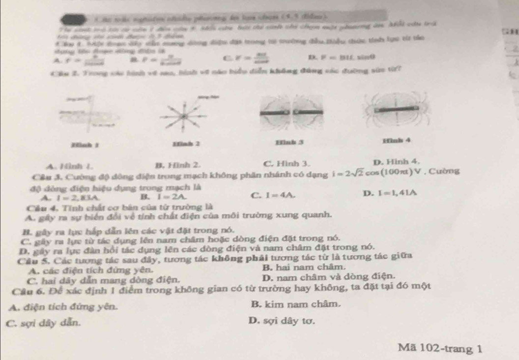 näs mugitee efdte petaronig des loe ohes (4,4 (Ridlienr)
Tới chững nhi sin đưe l 3 thân
* N 4. t toa do sấn mng dòng điện đạs trong to tường tầu tàểu thức tiể los từ the
Hg tên tợe nng đitn l
A. f= 9/12sin θ   P= U/6m  C V= act/sin θ   D. F=815,sin θ
Cáu 2. Trong vác hình về nao, hình về náo biểu diễn không đảng các đường sửa tii
Hinh 3 Hinh 3 Hnb 4
A. Hình 1. B. Hình 2. C. Hình 3. D. Hinh 4.
Câu 3. Cường độ đông điện trong mạch không phân nhánh có dạng i=2sqrt(2)cos (100π t)V. Cường
độ đồng điện hiệu dụng trong mạch là
A. I=2,BAA B. I=2A. C. I=4A.
D. I=1,41A
Cầu 4, Tính chất cơ bản của từ trường là
A. gây ra sự biến đổi về tính chất điện của môi trường xung quanh.
B. gây ra lực hấp dẫn lên các vật đặt trong nó.
C. gây ra lực từ tác dụng lên nam châm hoặc dòng điện đặt trong nó.
D. gây ra lục đàn hồi tác dụng lên các dòng điện và nam châm đặt trong nó.
Câu 5. Các tương tác sau đây, tương tác không phải tương tác từ là tương tác giữa
A. các điện tích đứng yên. B. hai nam châm.
C. hai dây dẫn mang dòng điện. D. nam châm và dòng điện.
Câu 6. Để xác định 1 điểm trong không gian có từ trường hay không, ta đặt tại đó một
A. điện tích đứng yên. B. kim nam châm.
C. sợi dây dẫn. D. sợi dây tơ.
Mã 102-trang 1