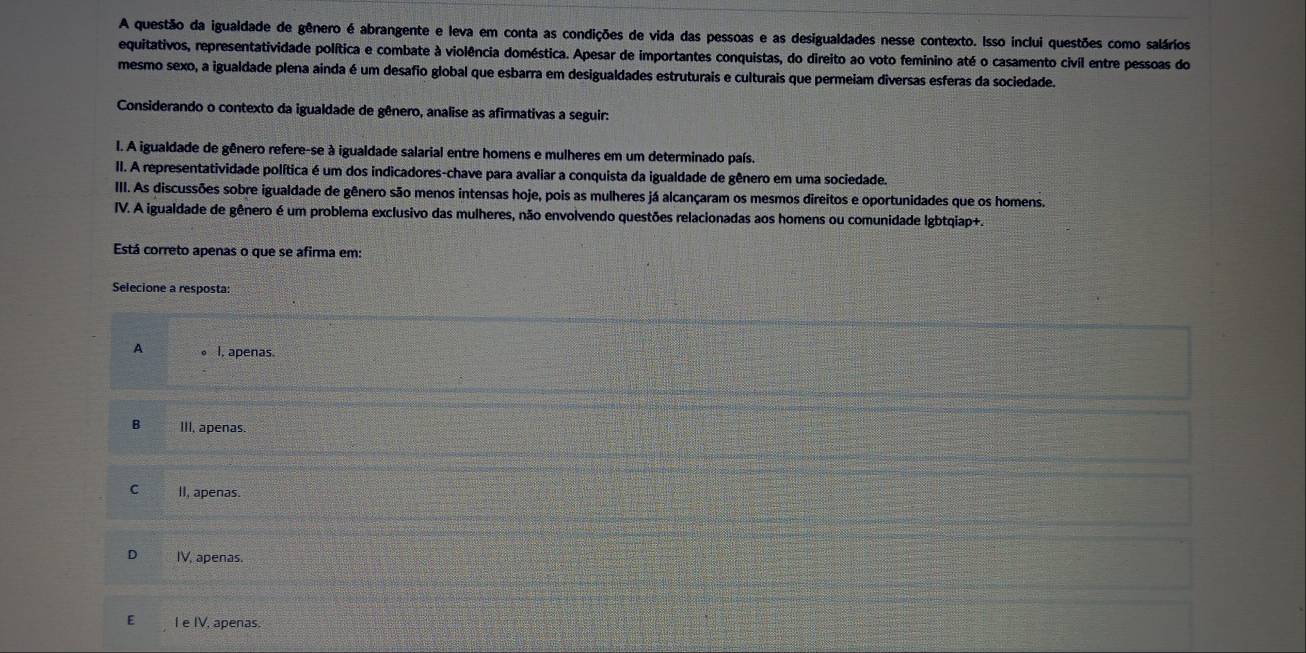 A questão da igualdade de gênero é abrangente e leva em conta as condições de vida das pessoas e as desigualdades nesse contexto. Isso inclui questões como salários
equitativos, representatividade política e combate à violência doméstica. Apesar de importantes conquistas, do direito ao voto feminino até o casamento civíl entre pessoas do
mesmo sexo, a igualdade plena ainda é um desafio global que esbarra em desigualdades estruturais e culturais que permeiam diversas esferas da sociedade.
Considerando o contexto da igualdade de gênero, analise as afirmativas a seguir:
I. A igualdade de gênero refere-se à igualdade salarial entre homens e mulheres em um determinado país.
II. A representatividade política é um dos indicadores-chave para avaliar a conquista da igualdade de gênero em uma sociedade.
III. As discussões sobre igualdade de gênero são menos intensas hoje, pois as mulheres já alcançaram os mesmos direitos e oportunidades que os homens.
IV. A igualdade de gênero é um problema exclusivo das mulheres, não envolvendo questões relacionadas aos homens ou comunidade Igbtqiap+.
Está correto apenas o que se afirma em:
Selecione a resposta:
A I, apenas.
B III, apenas.
C II, apenas.
IV, apenas.
E I e IV, apenas.