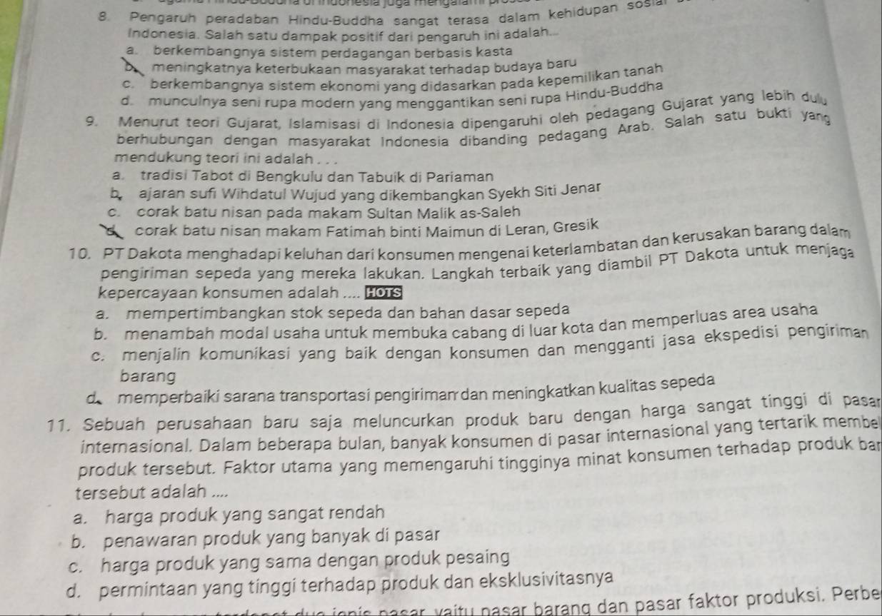 Pengaruh peradaban Hindu-Buddha sangat terasa dalam kehidupan sosia
Indonesia. Salah satu dampak positif dari pengaruh ini adalah...
a. berkembangnya sistem perdagangan berbasis kasta
meningkatnya keterbukaan masyarakat terhadap budaya baru
c.  berkembangnya sistem ekonomi yang didasarkan pada kepemilikan tanah
d. munculnya seni rupa modern yang menggantikan seni rupa Hindu-Buddha
9. Menurut teori Gujarat, Islamisasi di Indonesia dipengaruhi oleh pedagang Gujarat yang lebih dulu
berhubungan dengan masyarakat Indonesia dibanding pedagang Arab. Salah satu buktí yang
mendukung teori ini adalah . .
a. tradisi Tabot di Bengkulu dan Tabuik di Pariaman
by ajaran sufi Wihdatul Wujud yang dikembangkan Syekh Siti Jenar
c. corak batu nisan pada makam Sultan Malik as-Saleh
corak batu nisan makam Fatimah binti Maimun di Leran, Gresik
10. PT Dakota menghadapi keluhan dari konsumen mengenai keterlambatan dan kerusakan barang dalam
pengiriman sepeda yang mereka lakukan. Langkah terbaik yang diambil PT Dakota untuk menjaga
kepercayaan konsumen adalah ... HOTS
a mempertimbangkan stok sepeda dan bahan dasar sepeda
b. menambah modal usaha untuk membuka cabang di luar kota dan memperluas area usaha
c. menjalin komunikasi yang baik dengan konsumen dan mengganti jasa ekspedisi pengiriman
barang
de memperbaiki sarana transportasi pengiriman dan meningkatkan kualitas sepeda
11. Sebuah perusahaan baru saja meluncurkan produk baru dengan harga sangat tinggi di pasar
internasional. Dalam beberapa bulan, banyak konsumen di pasar internasional yang tertarik membe
produk tersebut. Faktor utama yang memengaruhi tingginya minat konsumen terhadap produk bar
tersebut adalah ....
a. harga produk yang sangat rendah
b. penawaran produk yang banyak di pasar
c. harga produk yang sama dengan produk pesaing
d. permintaan yang tinggi terhadap produk dan eksklusivitasnya
nasar vaitu nasar barang dan pasar faktor produksi. Perbe