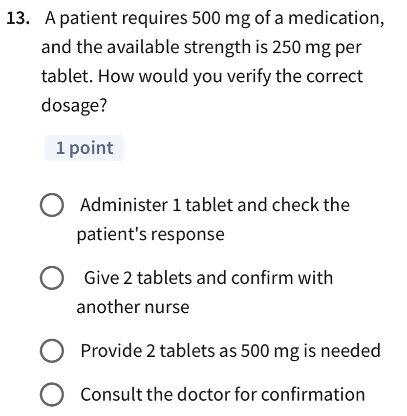 A patient requires 500 mg of a medication,
and the available strength is 250 mg per
tablet. How would you verify the correct
dosage?
1 point
Administer 1 tablet and check the
patient's response
Give 2 tablets and confirm with
another nurse
Provide 2 tablets as 500 mg is needed
Consult the doctor for confirmation