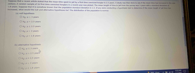 Suppose that a recent article stated that the mean time spent in jail by a first-time convicted burglar is 2.5 years. A study was then done to see if the mean time has increased in the rew
century. A random sample of 26 first-time convicted burglars in a recent year was picked. The mean length of time in jail from the survey was 3 years with a standard devanse o
1.8 years. Suppose that it is somehow known that the population standard deviation is 1.5. If you were conducting a hypothesis test to determine if the mean length of jall time ha
increased, what would the nuill and alternative hypotheses be? The distribution of the population is normal.
(a) null hypothesis
H_0:mu >3 years
H_0:mu =2.5 years
H_0:mu ≥ 2.5 years
H_0:mu =3 years
H_0:mu =1.6 8 years
(b) alternative hypothesis
H_a:mu ≤ 3 years
H_a:mu >2.5 years
H_a:mu =2.5 years
H_s:mu >3 years
H_x^2 rho ≥ 1.8 years