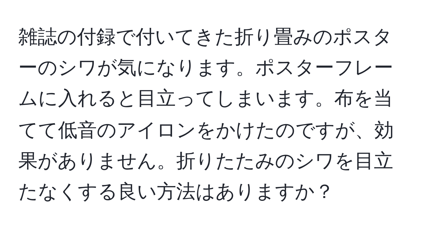 雑誌の付録で付いてきた折り畳みのポスターのシワが気になります。ポスターフレームに入れると目立ってしまいます。布を当てて低音のアイロンをかけたのですが、効果がありません。折りたたみのシワを目立たなくする良い方法はありますか？