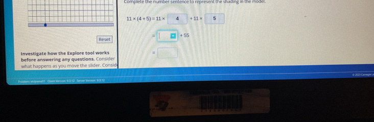 Complete the number sentence to represent the shading in the model.
11* (4+5)=11* 4 +11* 5
Reset =□ +55
Investigate how the Explore tool works 
before answering any questions. Consider 
what happens as you move the slider. Consid 
F obler etopurse51 Cliant Vertion: 9.3.12 Server Version: 9.3.12