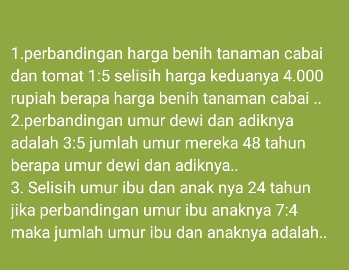 perbandingan harga benih tanaman cabai 
dan tomat 1:5 selisih harga keduanya 4.000
rupiah berapa harga benih tanaman cabai .. 
2.perbandingan umur dewi dan adiknya 
adalah 3:5 jumlah umur mereka 48 tahun 
berapa umur dewi dan adiknya.. 
3. Selisih umur ibu dan anak nya 24 tahun 
jika perbandingan umur ibu anaknya 7:4
maka jumlah umur ibu dan anaknya adalah..