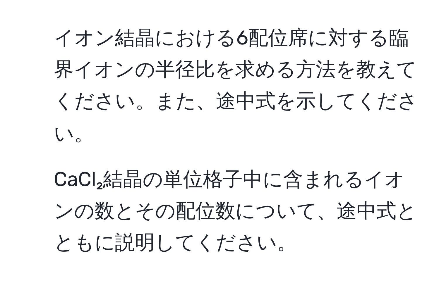 イオン結晶における6配位席に対する臨界イオンの半径比を求める方法を教えてください。また、途中式を示してください。  
2. CaCl₂結晶の単位格子中に含まれるイオンの数とその配位数について、途中式とともに説明してください。