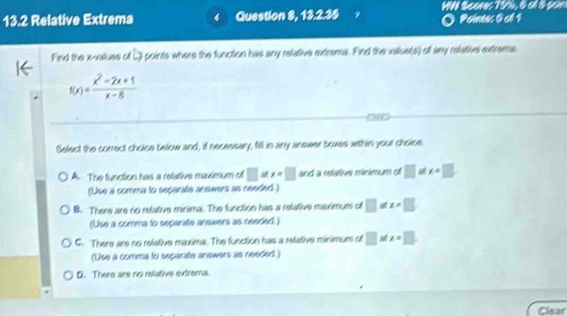 WN Scene: 75. 6 al 8 son
13.2 Relative Extrema < Question 8, 13.2.35 Peime 0 ct 1
Find the  x -values of 23 points where the function has any refative extrema. Find the value(s) of any relative extrena.
f(x)= (x^2-2x+1)/x-8 
Select the correct choice below and, if necessary, fill in any anewer boxes within your choice.
A. The function has a relative maximum of □ x=□ and a relative minimum of □ x=□
(Use a comma to separate anewers as needed.)
B. There are no relative minima. The function has a relative maximum of □ A x=□
(Use a comma to separate anewers as needed.)
C. There are no relative maxima. The function has a relative minimum of □ at x=□. 
(Use a comma to separate answers as needed.)
D. There are no relative extrema.
Clear