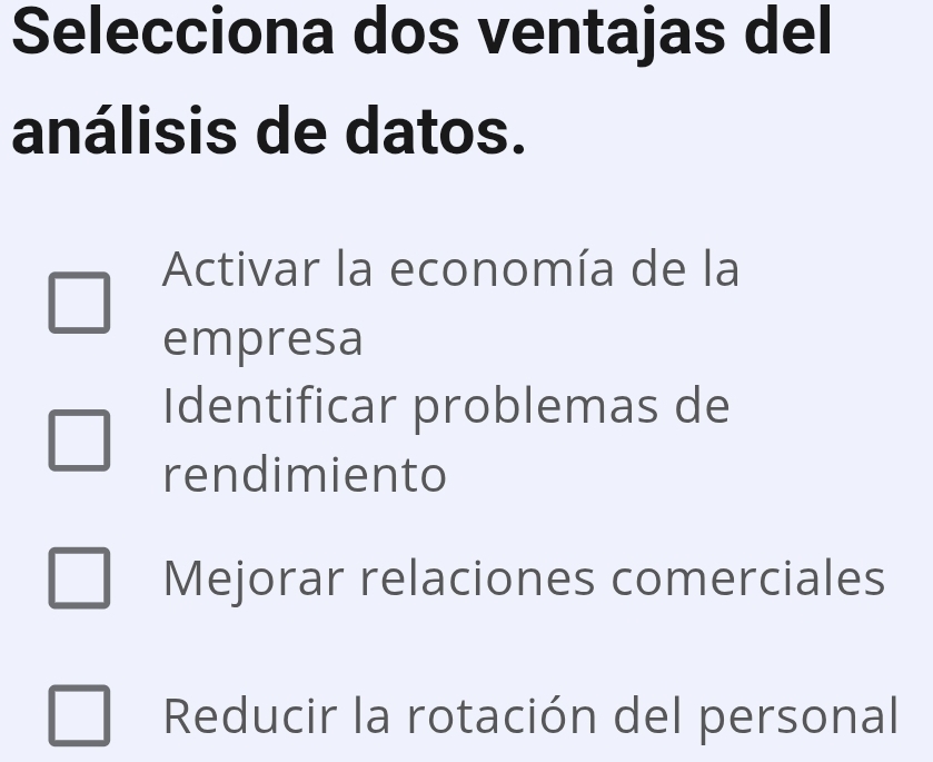 Selecciona dos ventajas del
análisis de datos.
Activar la economía de la
empresa
Identificar problemas de
rendimiento
Mejorar relaciones comerciales
Reducir la rotación del personal