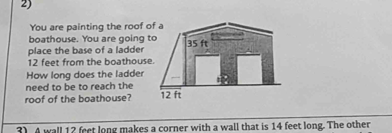 You are painting the roof of a 
boathouse. You are going to 
place the base of a ladder 35 ft
12 feet from the boathouse. 
How long does the ladder 
need to be to reach the 
roof of the boathouse? 12 ft
3) A wall 12 feet long makes a corner with a wall that is 14 feet long. The other