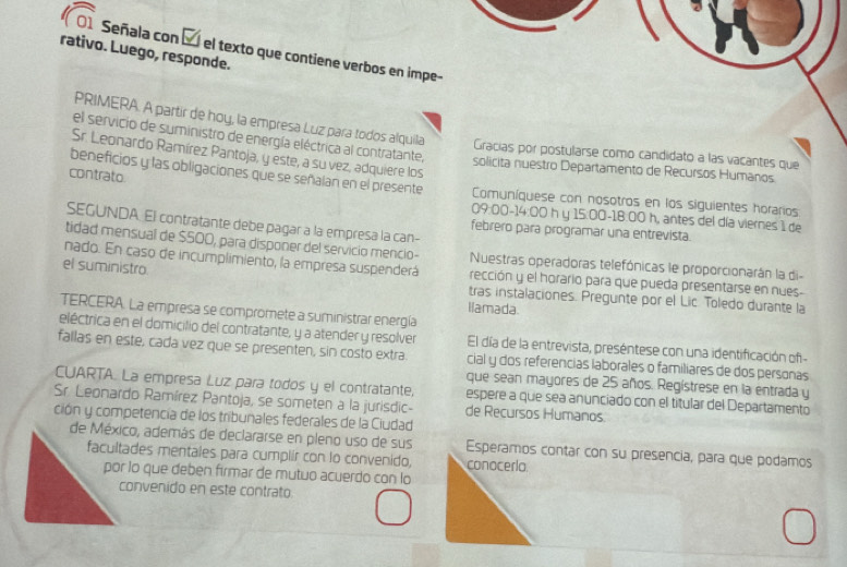 rativo. Luego, responde.
Señala con É el texto que contiene verbos en impe-
PRIMERA. A partir de hoy, la empresa Luz para todos alquila
el servicio de suministro de energía eléctrica al contratante, solicita nuestro Departamento de Recursos Humanos
Gracías por postularse como candidato a las vacantes que
Sr. Leonardo Ramírez Pantoja, y este, a su vez, adquiere los
contrato
beneficios y las obligaciones que se señalan en el presente Comuníquese con nosotros en los siguientes horarios
09:00-14:00 h y 15:00-18:00 h, antes del día viernes: 1 de
SEGUNDA El contratante debe pagar a la empresa la can-
febrero para programar una entrevista.
tidad mensual de $500, para disponer del servicio mencio- Nuestras operadoras telefónicas le proporcionarán la di-
nado. En caso de incumplimiento, la empresa suspenderá
el suministro rección y el horario para que pueda presentarse en nues-
tras instalaciones. Pregunte por el Lic. Toledo durante la
llamada.
TERCERA. La empresa se compromete a suministrar energía
eléctrica en el domicilio del contratante, y a atender y resolver El día de la entrevista, preséntese con una identificación of 
fallas en este, cada vez que se presenten, sin costo extra. cial y dos referencias laborales o familiares de dos personas
CUARTA. La empresa Luz para todos y el contratante,
que sean mayores de 25 años. Regístrese en la entrada y
Sr. Leonardo Ramírez Pantoja, se someten a la jurisdic- espere a que sea anunciado con el titular del Departamento
de Recursos Humanos
ción y competencia de los tribunales federales de la Ciudad
de México, además de declararse en pleno uso de sus Esperamos contar con su presencia, para que podamos
facultades mentales para cumplir con lo convenido, conoceria
por lo que deben firmar de mutuo acuerdo con lo
convenido en este contrato.