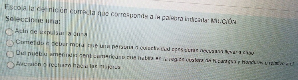 Escoja la definición correcta que corresponda a la palabra indicada: MICCIÓN
Seleccione una:
Acto de expulsar la orina
Cometido o deber moral que una persona o colectividad consideran necesario llevar a cabo
Del pueblo amerindio centroamericano que habita en la región costera de Nicaragua y Honduras o relativo a él
Aversión o rechazo hacia las mujeres