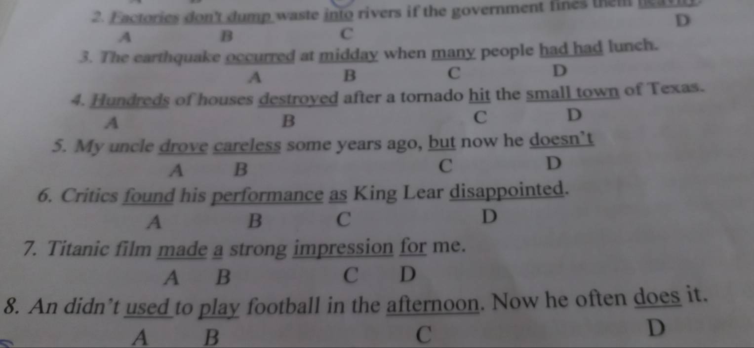 Factories don't dump waste into rivers if the government fines them neav
D
A
B
C
3. The earthquake occurred at midday when many people had had lunch.
A
B
C
D
4. Hundreds of houses destroyed after a tornado hit the small town of Texas.
A
B
C
D
5. My uncle drove careless some years ago, but now he doesn’t
A B
C
D
6. Critics found his performance as King Lear disappointed.
A
B
C
D
7. Titanic film made a strong impression for me.
A B C D
8. An didn’t used to play football in the afternoon. Now he often does it.
A B C
D