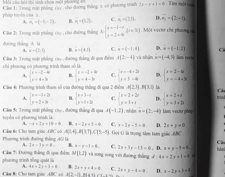 Mồi câu hỏi thí sinh chọn một phương an.
Câu 1: Trong mặt phẳng Oxy, cho đường thắng △ cd hương trình 2x-y+1=0. Tìm một vecte
pháp tuyến của Δ .
A. vector n_4=(-1;-2). B. overline n_1=(1;2). C. overline n_3=(2;1). D. vector n_2=(2;-1).
Câu 2: Trong mặt phẳng Oxy , cho đường thắng Delta :beginarrayl x=-1-t y=2+4tendarray. ,(t∈ R). Một vectơ chỉ phương của
đường thẳng △ l_a
A. vector u=(2;1). B. vector u=(4;1). C. vector u=(-1;4). D. vector u=(-1;2). Câ
Câu 3: Trong mặt phẳng Jx) , đường thắng đi qua điểm A(2;-4) và nhận vector u=(-4;3) m vecto
chỉ phương có phương trình tham số là
A. beginarrayl x=-2-4t y=4+3tendarray. B. beginarrayl x=-2+4t y=4-3tendarray. C. beginarrayl x=-4+2t y=3-4tendarray. D. beginarrayl x=2-4t y=-4+3tendarray. .
Câu 4: Phương trình tham số của đường thẳng đi qua 2 điểm A(2;3),B(3;1) là
Câu
A. beginarrayl x=-1+2t y=2+3tendarray. B. beginarrayl x=3-t y=1+2tendarray. . C. beginarrayl x=2+2t y=3+tendarray. . D. beginarrayl x=2+t y=3+2tendarray. trìnl
Câu 5: Trong mặt phẳng 0xy , đường thẳng đi qua A(-1;2) , nhận vector n=(2;-4) làm vectơ pháp
tuyển có phương trình là:
1
A. -x+2y+10=0. B. x-2y+5=0. C. x-2y-5=0. D. 2x+y=0.
Câu 6: Cho tam giác ABC có A(1;4),B(3;7),C(5;-5). Gọi G là trọng tâm tam giác ABC .
Phương trình đường thắng AG là Câu
A. 2x-3y=0. B. x-y-1=0. C. 2x+3y-13=0. D. x+y-5=0. hành
Câu 7: Đường thẳng đi qua điểm M(1;2) và song song với đường thắng d:4x+2y+1=0 có
phương trình tổng quát là
A. 4x+2y+3=0. B. 2x+y+4=0. C.
Câu 8: Cho tam giác ABC có A(2;-1).Bbeginpmatrix 4:5)C(-3· 2) 2x+y-4=0. D. x-2y+3=0