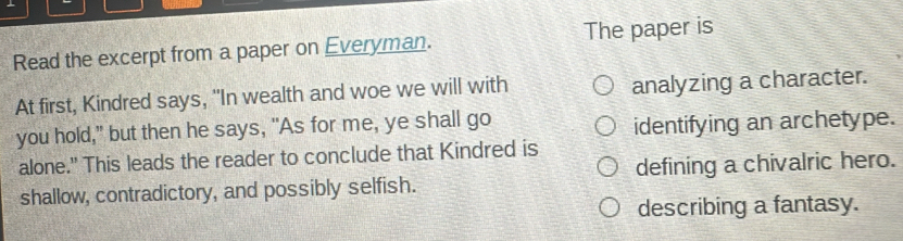 Read the excerpt from a paper on Everyman. The paper is 
At first, Kindred says, "In wealth and woe we will with analyzing a character. 
you hold," but then he says, "As for me, ye shall go identifying an archetype. 
alone." This leads the reader to conclude that Kindred is 
defining a chivalric hero. 
shallow, contradictory, and possibly selfish. 
describing a fantasy.