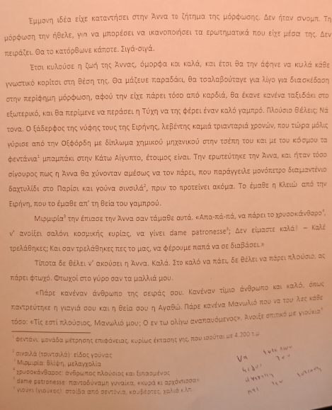 Εμμονηαιδέα είχε καταντήσει στην οΆνναα τοο ζήτημαατηςα μόρφωσηςα οδεναήτανασνομπί τη
μόρφωση την ηθελεΡ για να μπορέσει να ικανοποιήσειταα ερωτηματικά πουοείχερμέσααοτηςΚ δεν
πειράζει Θα το κατόρθωνε κάποτε. Σιγάνσιγά.
Ετσι κυλούσεα η ζωήότηςοΆνναςα όμορφα και καλά, και έτσι θα την άφηνε να κιλά κάθε
γνωοστικόδοκορίτσιαστηαοθέόσοηαοτηςΚ Θαομάξευαεα παραδάκιη θα τσαλαβούίταγε για λίγοο για διασκέδαση
στηναπερίφημη μόρφωσηΒ αφού την οείχεΚΒπιάρειΒτόοο απόΚ καρδιάς θαα έκανε κανένα ταξιδάκι στο
εξωνοτερικός και θααοπερίμενε ναπεράσει η Τόχηηναοτηςαοφρέρει ένανκΚαλόογναρμιπρόοΚΠΝλοόσιοΒθέλειςη Νά
τοναίο ΟοξάαδερφοςαοτηςονόρφρηςατουοςατηςαοΕοιρήνηοςαοαλεβαόντηςακαμιάαοτριανταριίάακχορονίώναο πουο τώίραομιοόλις
γύρισε απόότηνοΟξφρόρίδηομε δίηλωονμααοχημικού μηχανικούνοστηνοτοσόέίποηοτου καιρμεοτουνοκόσμοουνοτα
φεντάνιαή μπαμπάκι στην ΚάτωνοΑαίγυνπτοηο Βέτοιμιος είναι. ΤηνΒερωντεύότηκεα την Άνναίκαιοηήτανατόσος
σαίγνουροςαπιωνοςοηοΆννα θα χόνονταναμιέσαωνςα νααοτοναοπκάρειη πουαπαραάγγειλε μονόπετρο διαμιαντένιο
δαχτυλίδι στο Παρίσι και γούνα σινσιλάΡς πρινοτοοπροτείνειΚακόμαί Τοοέμαθεοη Κλειώιοαπόόοτην
Ειφρήνηαροπουα τοοέμαθεα απί τη θεία του γαμπρού.
ΜιρμιρίαΡ την έπιασε την λΑνναοσανατάμιαθε αυτάε κΑπαγπάνπάρ να πάρειτοαχηρυνσοκάνθαροη,
ν ανοίξειαοσαοαλόνιαΚκοσμικήςαοκυρίαςί ναο γίνει Νвте рεtronessе⁵; ΔενοείμιασατεοΚκαλάί - Καλέ
τρελάθηκεςη Και σαν τρελαάθηκεςαπεςατομαςΚ να φέρουμε παπά να σε διαβάσειν
Τίτοταδε θέλει νν ακούσει η ΆνναΚ Καλάδ Στοκαλόονααπάειρ δε θέλει να πάρειαπλούόσιοα ας
τάρει φτωχόδ Φτωχοί στο γύρο σαν τα μαλλιά μου.
κΝάρεακανέναναάνθρωνπτοτηςοΚσαειράςοσουΚ ΚανέναναοτίμιοοΚάνθρωνποοκαιοκαλόνοόπως
παντρεύότηκεαηονιαγιάαοσουοκαιηοθείαοσουαοηαΑαγαθώίΕΠΝάρεοκανέναΚΜανωνλιόπουναοτουίολεςκάθε
_
τΤόσο: κΤίς εστί πλούόσιος Μανοωκλιόμουςο Οοεντωνολίγων αναπαυόμενοςηΚ Ανοιξεσπιπτικόμε γιούκςα
φεντάνια μρονάόδαμεέετρηοσοηςαεπιφράνεαιαςα κυρίωκςαέκτασοηςαγηςιοπουναιαοόται με 4.200 τ.μ
σινοιλάα Κτοιντοαοιλάς τ ειδοςα γοούνας
Μιρμιρία: θλίψηα μελαγχολία
deme pstronessε: πανοτοδόναμαηα γνυναίκαΒ κκυρά κιαραχοόνηιασακ
νιούκι Κνιούροςαι στοίβααπόοσεντόνιας κουβέρτεςιακαλιάνκλπ