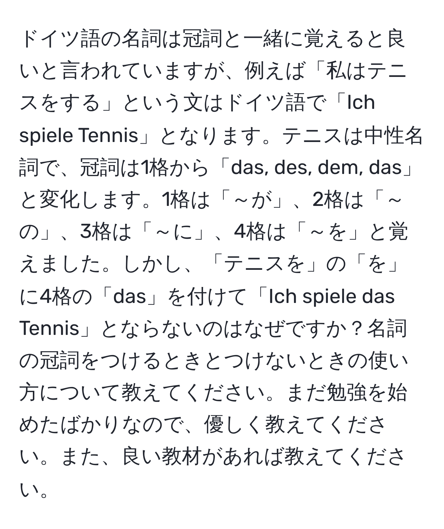 ドイツ語の名詞は冠詞と一緒に覚えると良いと言われていますが、例えば「私はテニスをする」という文はドイツ語で「Ich spiele Tennis」となります。テニスは中性名詞で、冠詞は1格から「das, des, dem, das」と変化します。1格は「～が」、2格は「～の」、3格は「～に」、4格は「～を」と覚えました。しかし、「テニスを」の「を」に4格の「das」を付けて「Ich spiele das Tennis」とならないのはなぜですか？名詞の冠詞をつけるときとつけないときの使い方について教えてください。まだ勉強を始めたばかりなので、優しく教えてください。また、良い教材があれば教えてください。