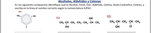 Alcoholes, Aldehídos y Cetonas 
En los siguientes compuestos identifique cual es Alcohol, Fenol, Éter, Aldehído, Cetona, Acido Carboxílico, Esteres, y 
escriba en la línea el nombre correcto según la nomenclatura IUPAC: 
30)
OI_2 OH 31) 
32)
CH_3-CH-CH_2-CH_2-CH_2-CH-CH_3 beginarrayr CH_3-CH-CH_2-CH-CH_3 OH&Clendarray
OH 
_ 
__