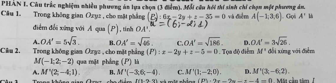 PHẢN I. Câu trắc nghiệm nhiều phương án lựa chọn (3 điểm). Mỗi câu hỏi thí sinh chỉ chọn một phương án.
Câu 1. Trong không gian Oxyz , cho mặt phẳng (P):6x-2y+z-35=0 và điểm A(-1;3;6). Gọi A' là
điểm đối xứng với A qua (P), tính OA'.
A. OA'=5sqrt(3). B. OA'=sqrt(46). C. OA'=sqrt(186). D. OA'=3sqrt(26). 
Câu 2. Trong không gian Oxyz , cho mặt phẳng (P) : x-2y+z-5=0. Tọa độ điểm M' đối xứng với điểm
M(-1;2;-2) qua mặt phẳng (P) là
A. M'(2;-4;1). B. M'(-3;6;-4). C. M'(1;-2;0). D. M'(3;-6;2). 
1 Trong không gian Qruz c ểm Ibeginpmatrix 1· 2· 3endpmatrix và mặt nhẳng (P)· 2x-2y-z-4=0 Mặt cầu tâm /