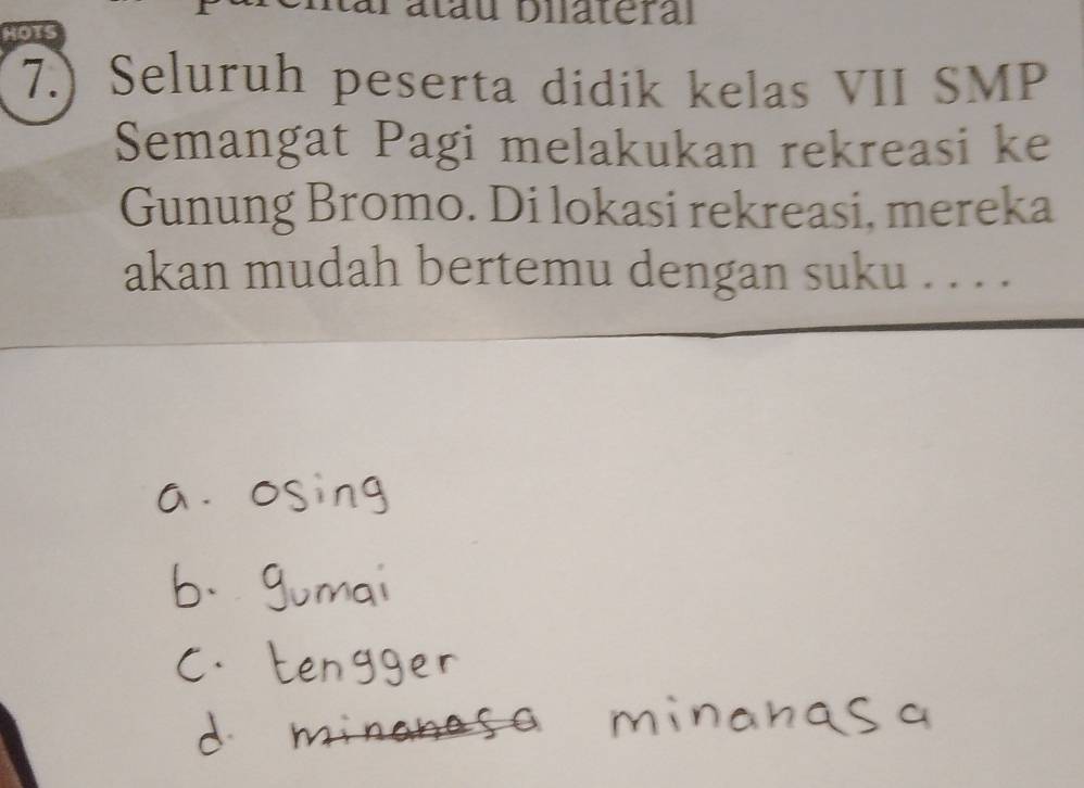 Patau bilateral 
HOTS 
7.) Seluruh peserta didik kelas VII SMP 
Semangat Pagi melakukan rekreasi ke 
Gunung Bromo. Di lokasi rekreasi, mereka 
akan mudah bertemu dengan suku . . . .