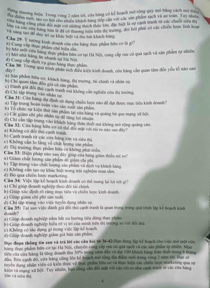 dựng thương hiệu. Trong vòng 2 năm tới, cửa hàng có kế hoạch mở rộng quy mô bằng cách mở thên
địa điểm mới, tạo cơ hội cho nhiều khách hàng tiếp cận với các sản phẩm sạch và an toàn. Tuy nhiên,
cửa hàng cũng phải đổi mặt với những thách thức lớn, đặc biệt là sự cạnh tranh từ các chuỗi siêu thị
lớn và các cửa hàng bản lẻ đã có thương hiệu trên thị trường, đôi hỏi phải có các chiến lược linh hoạt
Và sáng tạo đề duy trì sự khác biệt và thu hút khách hàng.
Câu 29: Ý tưởng kinh doanh của cửa hàng thực phẩm hữu cơ là gì?
a) Cung cấp thực phẩm chế biến sẵn.
b) Mở một cửa hàng thực phẩm hữu cơ tại Hà Nội, cung cấp rau củ quả sạch và sản phẩm tự nhiên.
c) Mở nhà hàng ăn nhanh tại Hà Nội.
d) Cung cấp dịch vụ giao hàng thực phẩm.
dây?  Câu 30: Trong quá trình phân tích điều kiện kinh doanh, cửa hàng cần quan tâm đến yếu tố nào sau
a) Sản phẩm hữu cơ, khách hàng, thị trường, tài chính và nhân sự.
b) Chi quan tâm đến giá cả sản phẩm.
c) Dánh giá đổi thủ cạnh tranh mà không cản nghiên cứu thị trường.
d) Chỉ tập trung vào nhân sự.
Câu 31: Cửa hàng dự định sử dụng chiến lược nào để đạt được mục tiêu kinh doanh?
a) Tập trung hoàn toàn vào sản xuất sản phẩm.
b) Tổ chức sự kiện thử sản phâm tại cửa hàng và quảng bá qua mạng xã hội.
c) Cắt giảm chi phí nhân sự đễ tăng lợi nhuận.
d) Chi cần tập trung vào khách hàng thân thiết mà không mở rộng quảng cáo.
Câu 32: Cửa hàng hữu cơ có thể đối mặt với rùi ro nào sau dây?
a) Không có đổi thủ cạnh tranh.
b) Cạnh tranh từ các cửa hàng lớn và siêu thị.
c) Không cần lo lắng về chất lượng sản phẩm.
d) Thị trường thực phẩm hữu cơ không phát triển.
Câu 33: Biện pháp nào sau dây giúp cửa hàng giảm thiều rủi ro?
a) Giảm chất lượng sản phẩm đề giảm chi phí.
b) Tập trung vào chất lượng sản phẩm và dịch vụ khách hàng.
c) Không cần tạo sự khác biệt trong trải nghiệm mua sắm.
d) Bỏ qua chiến lược marketing.
Câu 34: Việc lập kể hoạch kinh doanh có thể mang lại lợi ích gì?
a) Chỉ giúp doanh nghiệp theo dõi tài chính.
b) Giúp xác định rõ ràng mục tiêu và chiến lược kinh doanh.
c) Giúp giảm chi phí sản xuất.
d) Chỉ tập trung vào việc tuyển dụng nhân sự.
Câu 35: Tại sao việc đánh giá đối thủ cạnh tranh là quan trọng trong quá trình lập kế hoạch kinh
doanh?
a) Giúp doanh nghiệp nắm bắt xu hướng tiêu dùng thực phẩm.
b) Giúp doanh nghiệp hiều rõ vị trí của mình trên thị trường so với đối thủ.
c) Không có tác dụng gì trong việc lập kế hoạch.
d) Giúp doanh nghiệp giảm giá bản sản phẩm.
Đọc đoạn thông tin sau và trã lời các cầu hỏi từ 36-42:Bạn đang lập kế hoạch cho việc mở một cửa
hàng thực phẩm hữu cơ tại Hà Nội, chuyên cung cấp rau củ quả sạch và các sản phẩm tự nhiên. Mục
tiêu của cửa hàng là tăng doanh thu 30% trong năm đầu và đạt 100 khách hàng thân thiết trong 6 tháng
đầu. Bên cạnh đó, cửa hàng cũng lên kể hoạch mở rộng địa điểm mới trong vòng 2 năm tới. Bạn sẽ
tuyển dụng nhân viên có kiến thức về thực phẩm hữu cơ và thực hiện các chiến lược marketing qua sự
kiện và mạng xã hội. Tuy nhiên, bạn cũng cần đổi mặt với các rũi ro như cạnh tranh từ các cứa hàng
lớn và siêu thị.
6