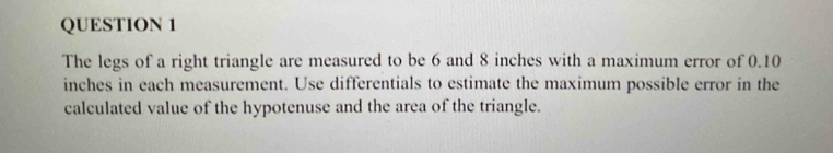 The legs of a right triangle are measured to be 6 and 8 inches with a maximum error of 0.10
inches in each measurement. Use differentials to estimate the maximum possible error in the 
calculated value of the hypotenuse and the area of the triangle.