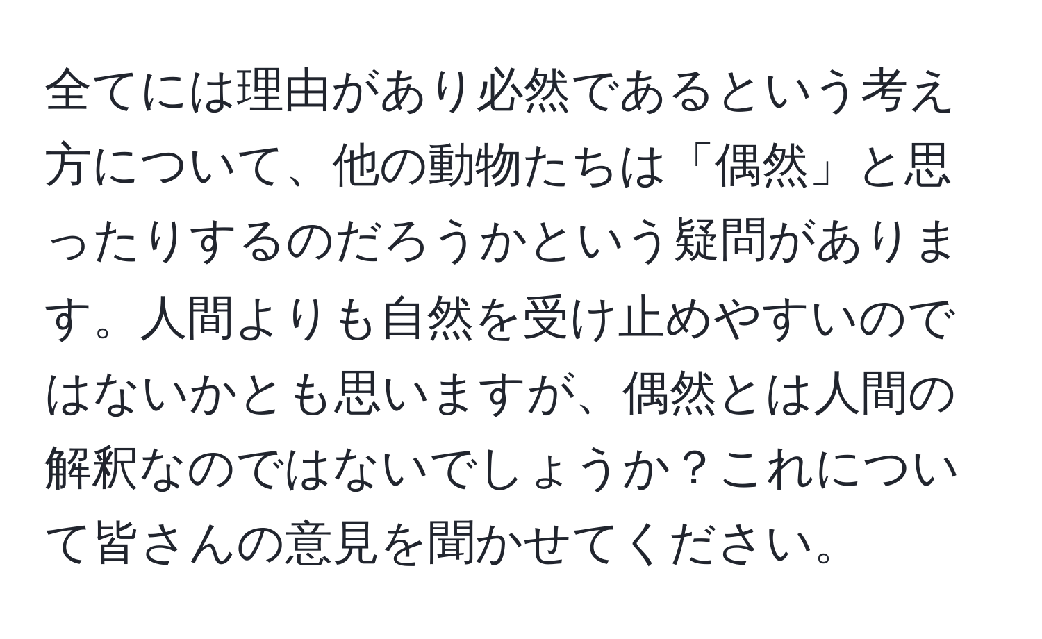 全てには理由があり必然であるという考え方について、他の動物たちは「偶然」と思ったりするのだろうかという疑問があります。人間よりも自然を受け止めやすいのではないかとも思いますが、偶然とは人間の解釈なのではないでしょうか？これについて皆さんの意見を聞かせてください。