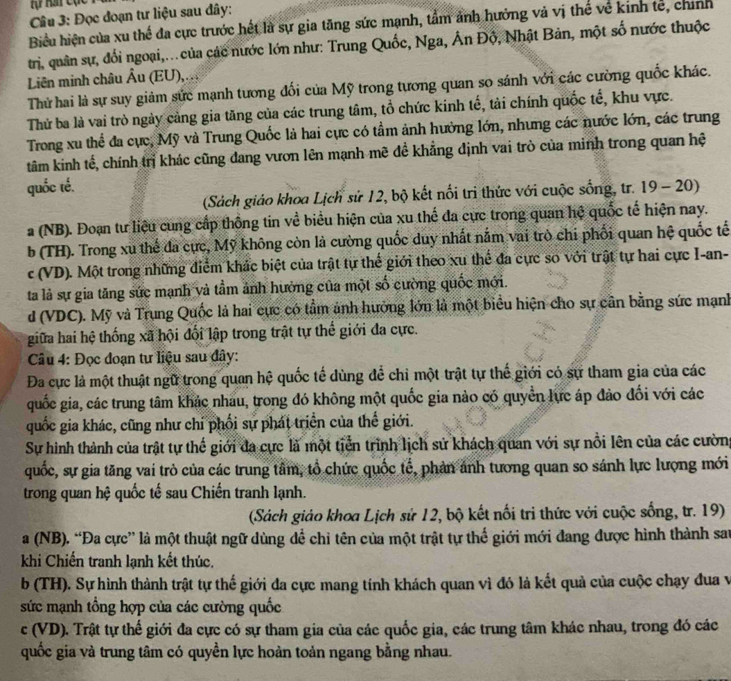 tự hat cục
Cầu 3: Đọc đoạn tư liệu sau đây:
Biểu hiện của xu thế đa cực trước hết là sự gia tăng sức mạnh, tẩm ảnh hưởng và vị thế về kinh tế, chính
trị, quân sự, đổi ngoại,.. của các nước lớn như: Trung Quốc, Nga, Ấn Độ, Nhật Bản, một số nước thuộc
Liên minh châu Âu (EU),...
Thứ hai là sự suy giảm sức mạnh tương đối của Mỹ trong tương quan so sánh với các cường quốc khác.
Thử ba là vai trò ngày cảng gia tăng của các trung tâm, tổ chức kinh tế, tài chính quốc tế, khu vực.
Trong xu thể đa cực, Mỹ và Trung Quốc là hai cực có tầm ảnh hưởng lớn, nhưng các nước lớn, các trung
tâm kinh tế, chính trị khác cũng đang vươn lên mạnh mẽ đề khẳng định vai trò của minh trong quan hệ
quốc tế.
(Sách giáo khoa Lịch sử 12, bộ kết nổi tri thức với cuộc sống, tr. 19 - 20)
a (NB). Đoạn tư liệu cung cấp thống tin về biểu hiện của xu thế đa cực trong quan hệ quốc tế hiện nay.
b (TH). Trong xu thế đa cực, Mỹ không còn là cường quốc duy nhất nằm vai trò chi phối quan hệ quốc tế
c (VD). Một trong những điểm khác biệt của trật tự thế giới theo xu thể đa cực so với trật tự hai cực I-an-
ta là sự gia tăng sức mạnh và tầm ảnh hưởng của một số cường quốc mới.
d (VDC). Mỹ và Trung Quốc là hai cực có tầm ảnh hưởng lớn là một biểu hiện cho sự cần bằng sức mạnh
giữa hai hệ thống xã hội đối lập trong trật tự thế giới đa cực.
Câu 4: Đọc đoạn tư liệu sau đây:
Đa cực là một thuật ngữ trong quan hệ quốc tế dùng để chỉ một trật tự thế giới có sự tham gia của các
quốc gia, các trung tâm khác nhau, trong đó không một quốc gia nào có quyền lực áp đảo đối với các
quốc gia khác, cũng như chỉ phối sự phát triển của thế giới.
Sự hình thành của trật tự thế giới đa cực là một tiền trình lịch sử khách quan với sự nổi lên của các cường
quốc, sự gia tăng vai trò của các trung tâm, tổ chức quốc tế, phản ảnh tương quan so sánh lực lượng mới
trong quan hệ quốc tế sau Chiến tranh lạnh.
(Sách giáo khoa Lịch sử 12, bộ kết nối tri thức với cuộc sống, tr. 19)
a (NB). “Đa cực” là một thuật ngữ dùng để chỉ tên của một trật tự thể giới mới đang được hình thành san
khi Chiến tranh lạnh kết thúc.
b (TH). Sự hình thành trật tự thế giới đa cực mang tính khách quan vì đó là kết quả của cuộc chạy đua v
sức mạnh tổng hợp của các cường quốc
c (VD). Trật tự thế giới đa cực có sự tham gia của các quốc gia, các trung tâm khác nhau, trong đó các
quốc gia và trung tâm có quyền lực hoàn toản ngang bằng nhau.